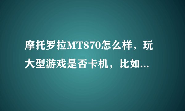 摩托罗拉MT870怎么样，玩大型游戏是否卡机，比如极品飞车13和3D大型格斗游戏。并推荐几款支持移动TD手机