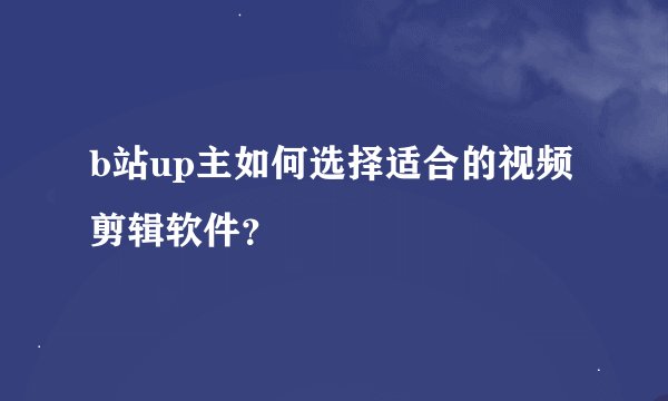 b站up主如何选择适合的视频剪辑软件？