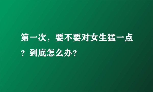 第一次，要不要对女生猛一点？到底怎么办？