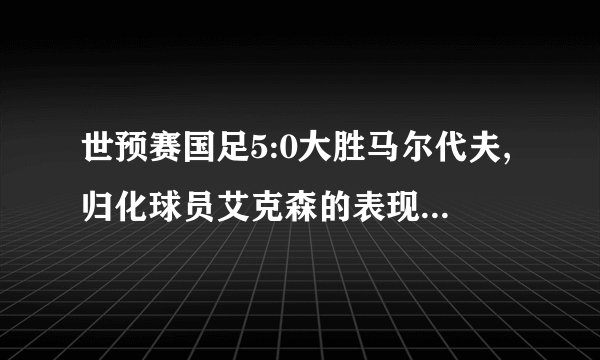 世预赛国足5:0大胜马尔代夫,归化球员艾克森的表现能打几分?
