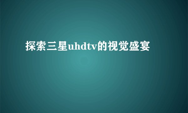 探索三星uhdtv的视觉盛宴