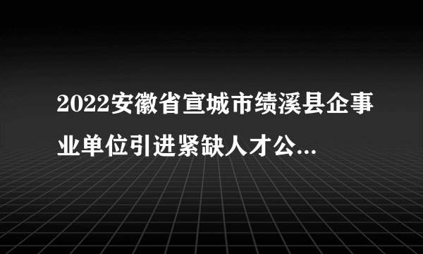 2022安徽省宣城市绩溪县企事业单位引进紧缺人才公告【23人】