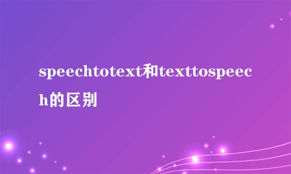speechtotext和texttospeech的区别