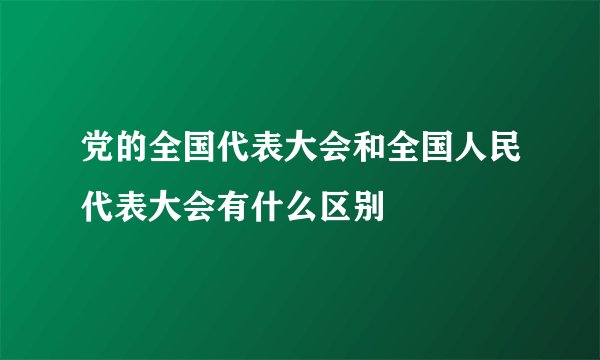 党的全国代表大会和全国人民代表大会有什么区别