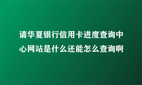 请华夏银行信用卡进度查询中心网站是什么还能怎么查询啊