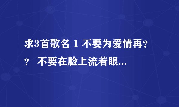求3首歌名 1 不要为爱情再？？ 不要在脸上流着眼泪 2 冷冷的看着你说慌的样子 —是什么样你这样的放肆 第3