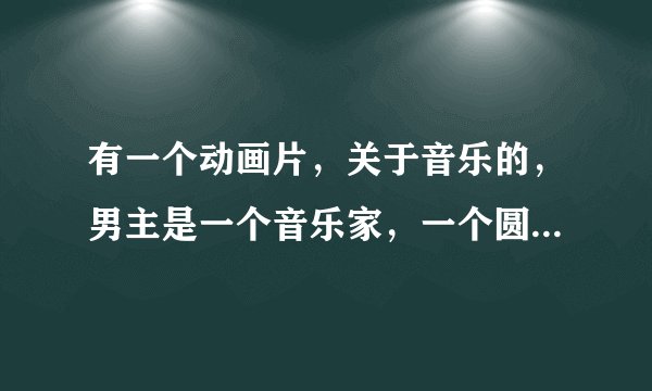 有一个动画片，关于音乐的，男主是一个音乐家，一个圆球，经常被抓走。女主是一个一开始不会音乐后来懂了