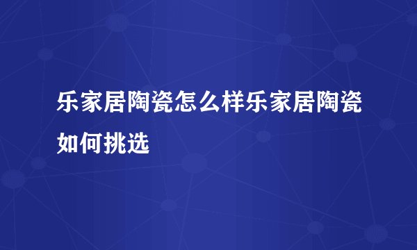 乐家居陶瓷怎么样乐家居陶瓷如何挑选