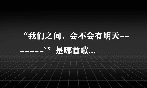 “我们之间,会不会有明天~~~~~~~`”是哪首歌里面的?
