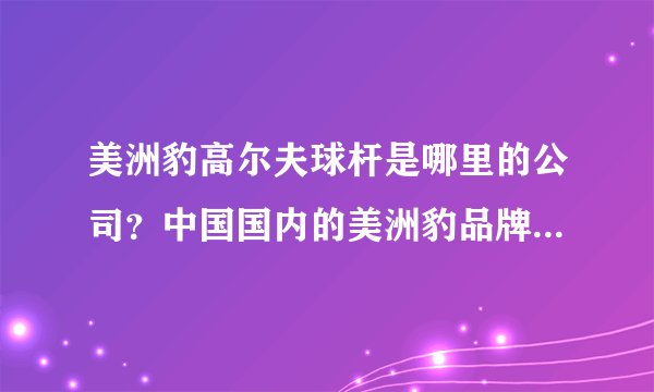 美洲豹高尔夫球杆是哪里的公司？中国国内的美洲豹品牌杆真的多还是假的多？