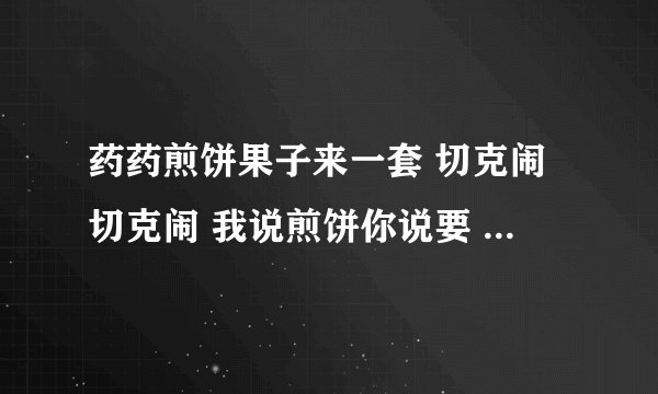 药药煎饼果子来一套 切克闹切克闹 我说煎饼你说要 煎饼要煎饼要 这是哪首歌