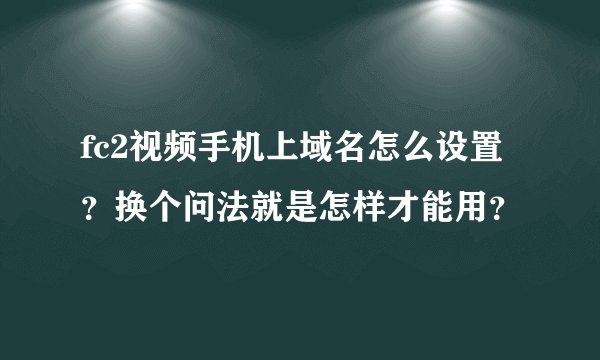 fc2视频手机上域名怎么设置？换个问法就是怎样才能用？
