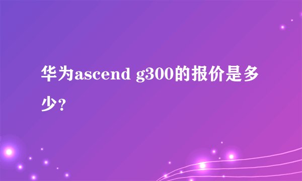 华为ascend g300的报价是多少？