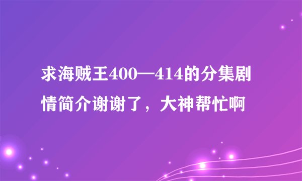 求海贼王400—414的分集剧情简介谢谢了，大神帮忙啊