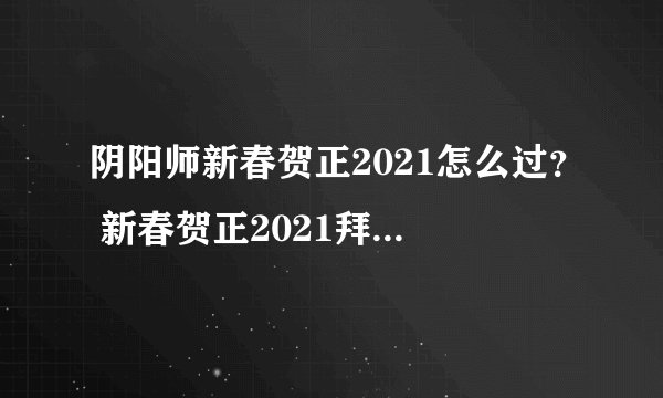 阴阳师新春贺正2021怎么过？ 新春贺正2021拜年任务完成解析