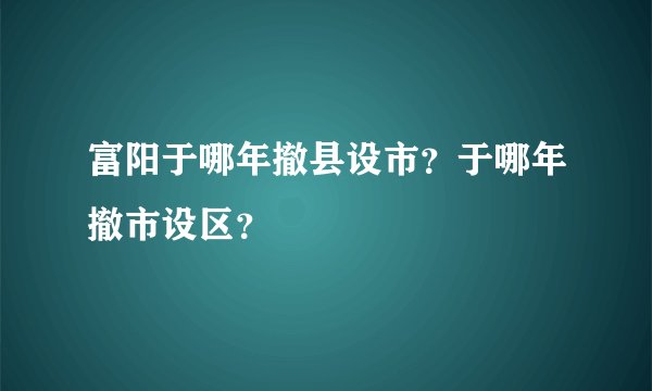 富阳于哪年撤县设市？于哪年撤市设区？