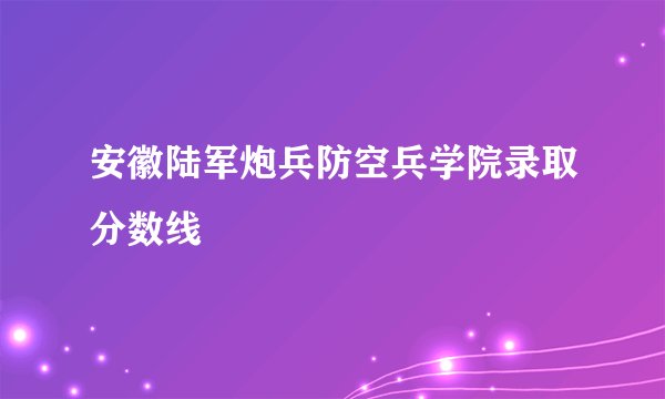 安徽陆军炮兵防空兵学院录取分数线
