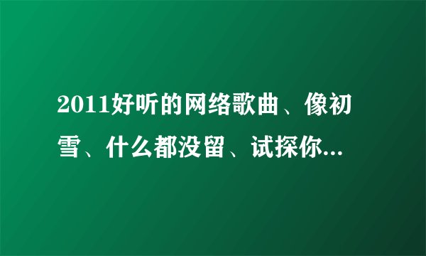 2011好听的网络歌曲、像初雪、什么都没留、试探你的温柔、这样的好听的网络歌曲、谢谢各位兄弟帮忙、、
