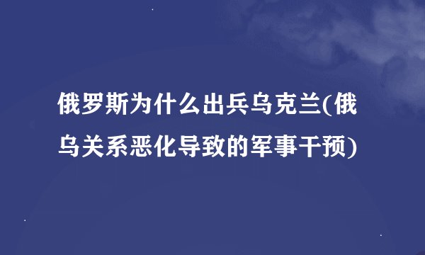 俄罗斯为什么出兵乌克兰(俄乌关系恶化导致的军事干预)