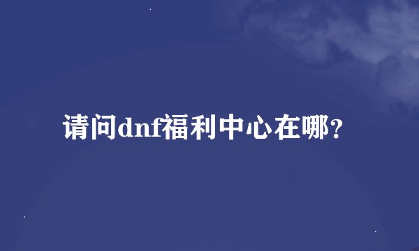 请问dnf福利中心在哪？