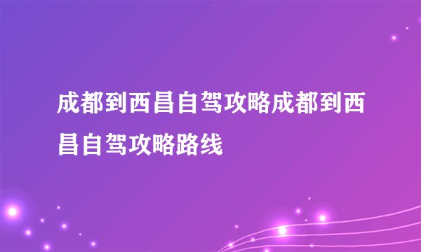 成都到西昌自驾攻略成都到西昌自驾攻略路线