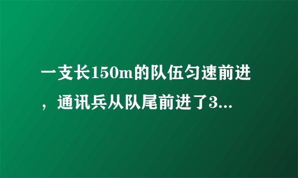 一支长150m的队伍匀速前进，通讯兵从队尾前进了300m后赶到队首，传达命令后立即返回，当通讯兵回