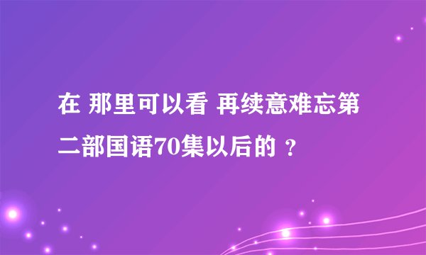 在 那里可以看 再续意难忘第二部国语70集以后的 ？