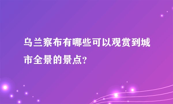乌兰察布有哪些可以观赏到城市全景的景点？