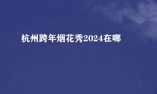 杭州跨年烟花秀2024在哪
