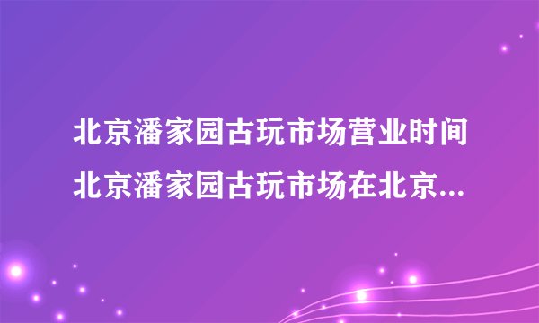 北京潘家园古玩市场营业时间北京潘家园古玩市场在北京哪里怎么去？