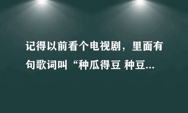 记得以前看个电视剧，里面有句歌词叫“种瓜得豆 种豆得瓜”，请问各位这个歌叫什么啊。。