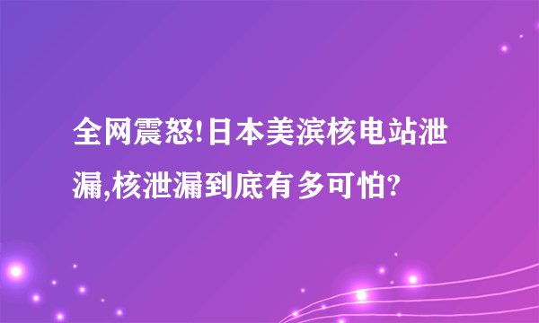 全网震怒!日本美滨核电站泄漏,核泄漏到底有多可怕?