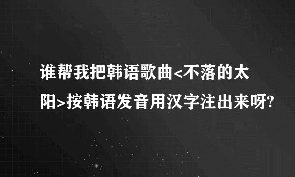谁帮我把韩语歌曲<不落的太阳>按韩语发音用汉字注出来呀?