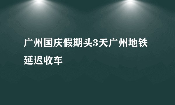 广州国庆假期头3天广州地铁延迟收车