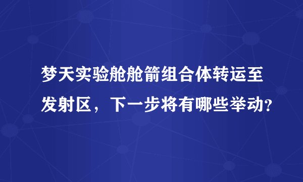 梦天实验舱舱箭组合体转运至发射区，下一步将有哪些举动？