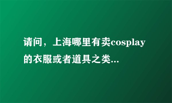 请问，上海哪里有卖cosplay的衣服或者道具之类的，谢谢