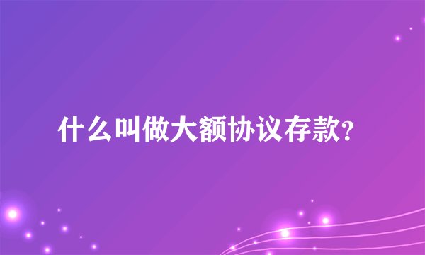 什么叫做大额协议存款？