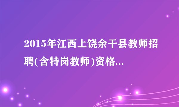 2015年江西上饶余干县教师招聘(含特岗教师)资格复审公告