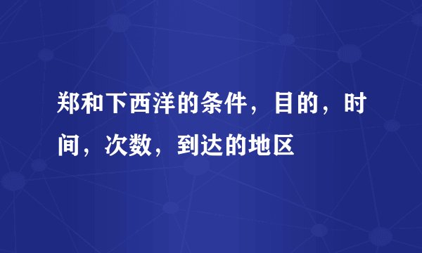 郑和下西洋的条件，目的，时间，次数，到达的地区