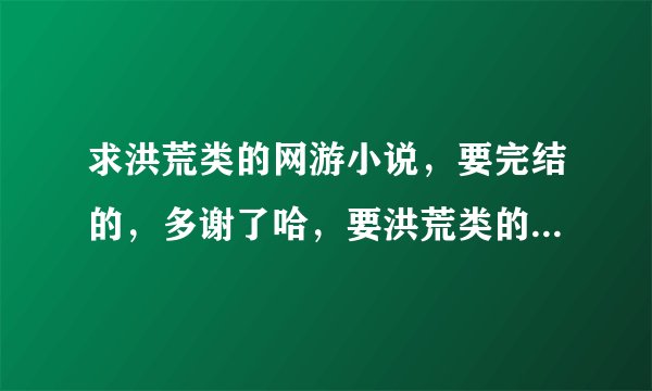 求洪荒类的网游小说，要完结的，多谢了哈，要洪荒类的网游小说！一定要完结的!!!好的加分！