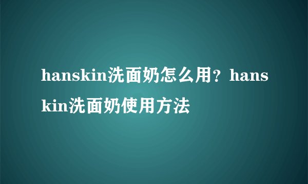 hanskin洗面奶怎么用？hanskin洗面奶使用方法