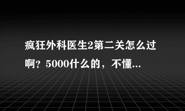 疯狂外科医生2第二关怎么过啊？5000什么的，不懂啊，谢谢~
