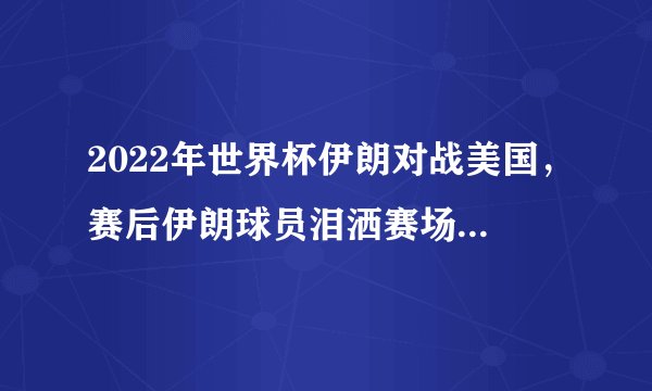 2022年世界杯伊朗对战美国，赛后伊朗球员泪洒赛场，对此你有哪些评价？