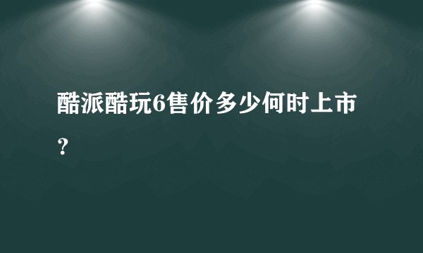 酷派酷玩6售价多少何时上市？