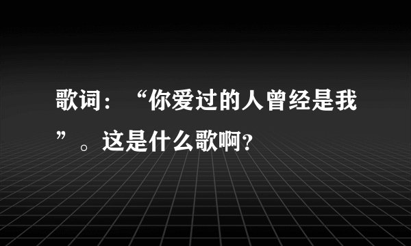 歌词：“你爱过的人曾经是我”。这是什么歌啊？