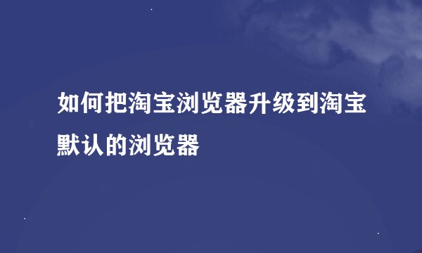 如何把淘宝浏览器升级到淘宝默认的浏览器