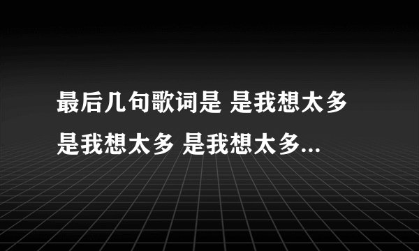 最后几句歌词是 是我想太多 是我想太多 是我想太多 还有一句记不得了那首歌叫啥子啊？