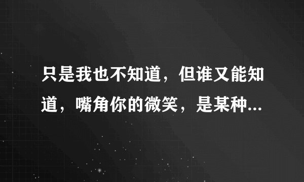 只是我也不知道，但谁又能知道，嘴角你的微笑，是某种信号，是哪首歌里面的