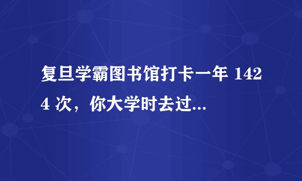 复旦学霸图书馆打卡一年 1424 次,你大学时去过几次图书馆?