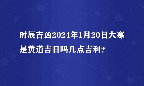 时辰吉凶2024年1月20日大寒是黄道吉日吗几点吉利?